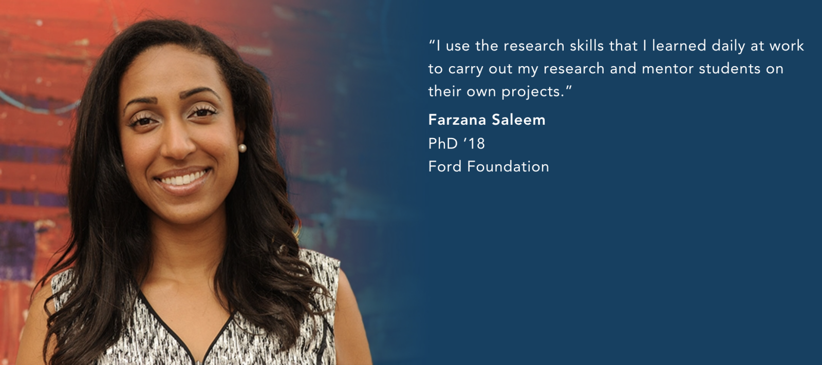 “I use the research skills that I learned daily at work to carry out my research and mentor students on their own projects.”  —Farzana Saleem  PhD ’18 Ford Foundation